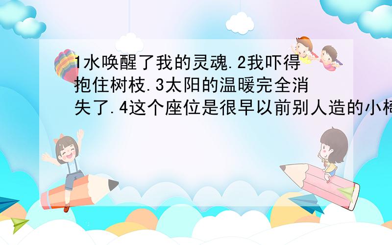 1水唤醒了我的灵魂.2我吓得抱住树枝.3太阳的温暖完全消失了.4这个座位是很早以前别人造的小椅子.主语谓语宾语状语定语补