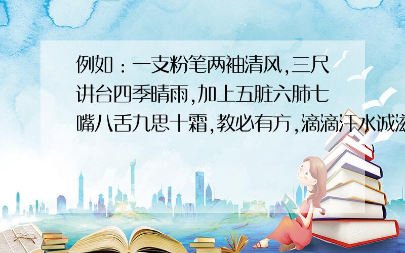 例如：一支粉笔两袖清风,三尺讲台四季晴雨,加上五脏六肺七嘴八舌九思十霜,教必有方,滴滴汗水诚滋桃李芳天下；