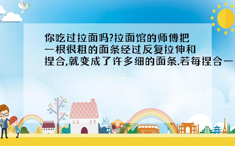 你吃过拉面吗?拉面馆的师傅把一根很粗的面条经过反复拉伸和捏合,就变成了许多细的面条.若每捏合一次,拉面的根数就扩大一倍,