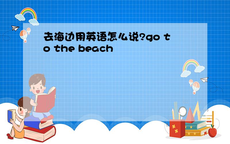 去海边用英语怎么说?go to the beach