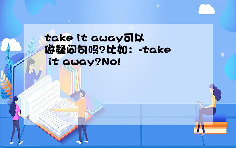 take it away可以做疑问句吗?比如：-take it away?No!