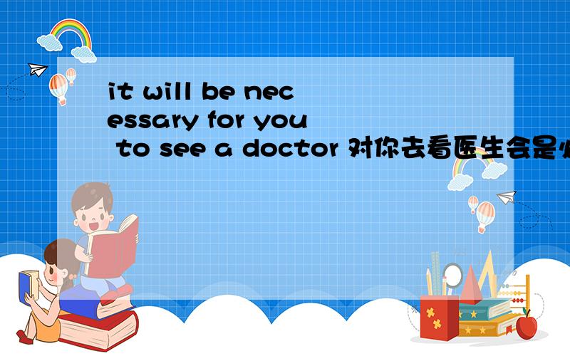 it will be necessary for you to see a doctor 对你去看医生会是必要的 翻译的