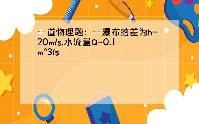 一道物理题：一瀑布落差为h=20m/s,水流量Q=0.1m^3/s