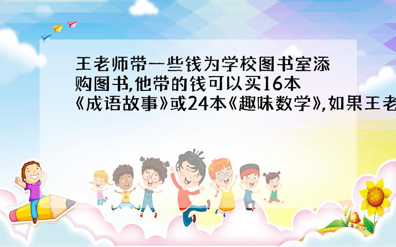 王老师带一些钱为学校图书室添购图书,他带的钱可以买16本《成语故事》或24本《趣味数学》,如果王老师买