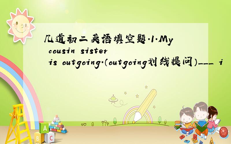 几道初二英语填空题.1.My cousin sister is outgoing.（outgoing划线提问）___ i