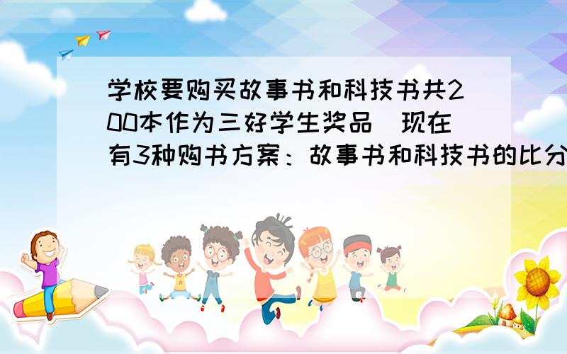 学校要购买故事书和科技书共200本作为三好学生奖品．现在有3种购书方案：故事书和科技书的比分别是3：1，2：3，1：7．