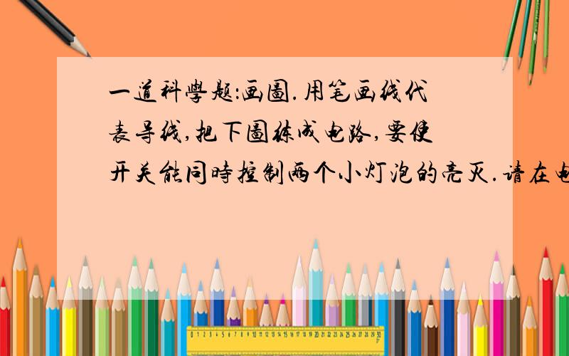 一道科学题：画图.用笔画线代表导线,把下图练成电路,要使开关能同时控制两个小灯泡的亮灭.请在电池旁的括号里写出正、负极.