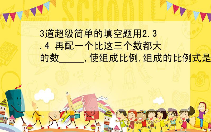 3道超级简单的填空题用2.3.4 再配一个比这三个数都大的数_____,使组成比例,组成的比例式是____.( )分之3