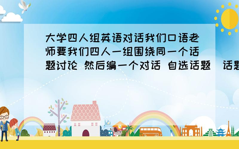 大学四人组英语对话我们口语老师要我们四人一组围绕同一个话题讨论 然后编一个对话 自选话题（话题最好是新颖 吸引听众的那种