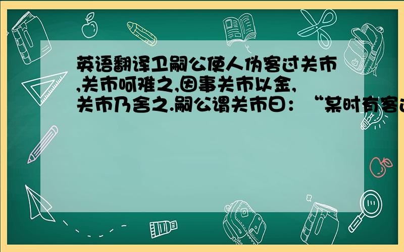 英语翻译卫嗣公使人伪客过关市,关市呵难之,因事关市以金,关市乃舍之.嗣公谓关市曰：“某时有客过而子汝金,因遣之.”关市大