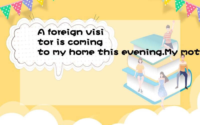 A foreign visitor is coming to my home this evening.My mothe