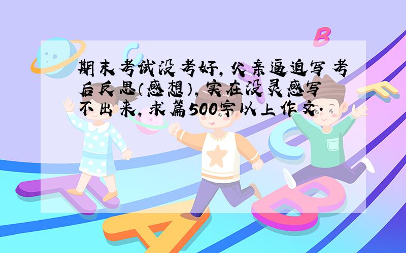 期末考试没考好,父亲逼迫写考后反思（感想）,实在没灵感写不出来,求篇500字以上作文.