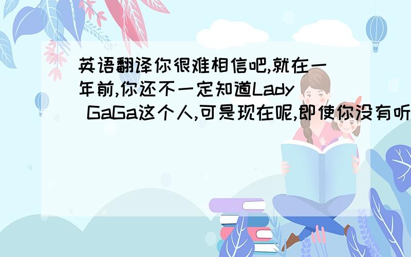 英语翻译你很难相信吧,就在一年前,你还不一定知道Lady GaGa这个人,可是现在呢,即使你没有听过她的歌儿,相信你一定