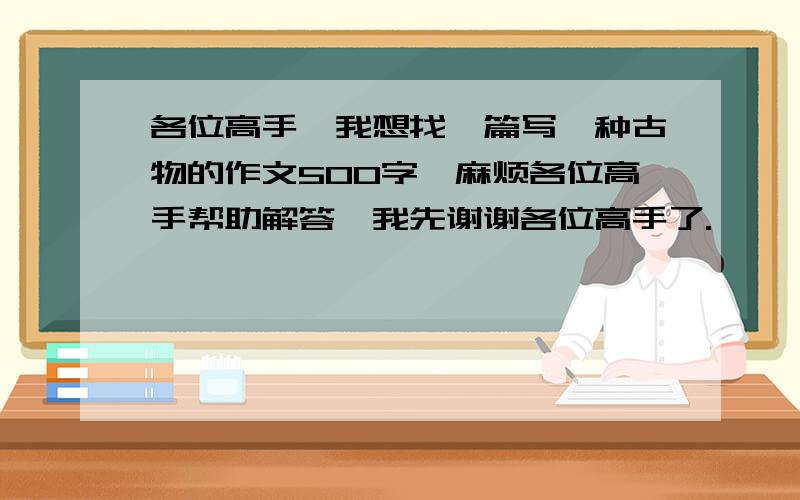 各位高手,我想找一篇写一种古物的作文500字,麻烦各位高手帮助解答,我先谢谢各位高手了.