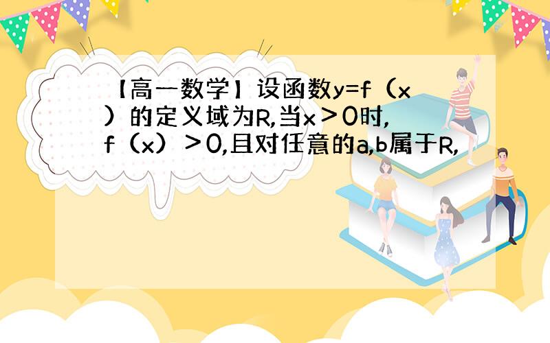 【高一数学】设函数y=f（x）的定义域为R,当x＞0时,f（x）＞0,且对任意的a,b属于R,