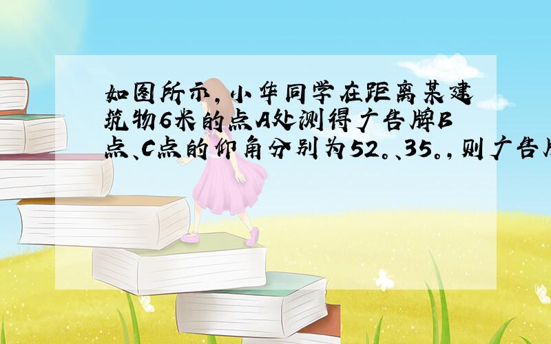 如图所示，小华同学在距离某建筑物6米的点A处测得广告牌B点、C点的仰角分别为52°、35°，则广告牌的高度BC为____