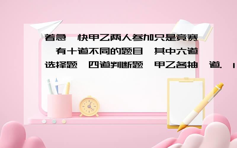 着急,快甲乙两人参加只是竞赛,有十道不同的题目,其中六道选择题,四道判断题,甲乙各抽一道.【1】甲抽到选择题,乙抽到选择