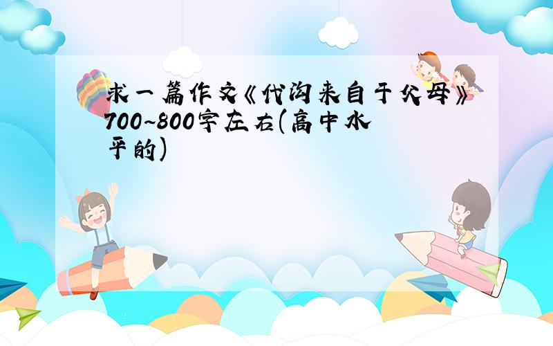 求一篇作文《代沟来自于父母》700~800字左右(高中水平的)