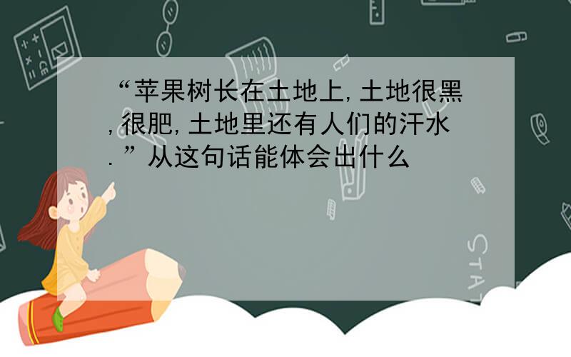 “苹果树长在土地上,土地很黑,很肥,土地里还有人们的汗水.”从这句话能体会出什么