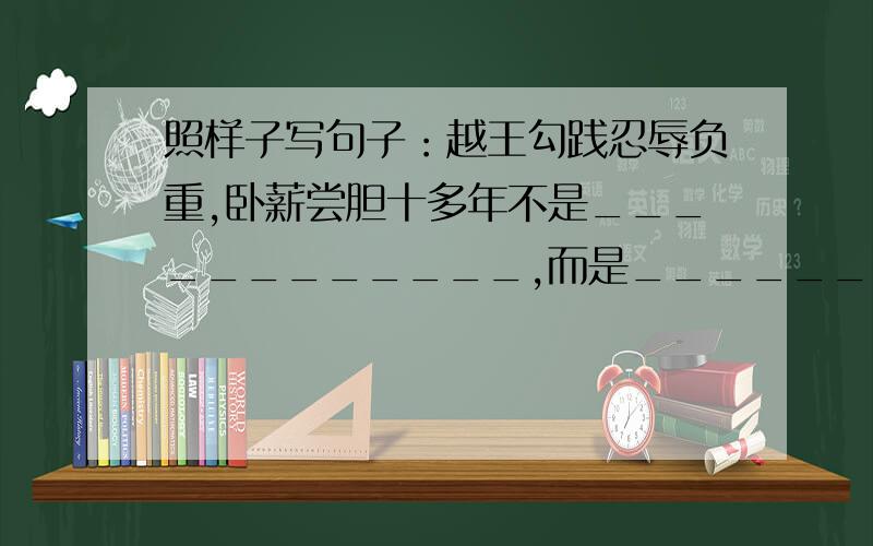 照样子写句子：越王勾践忍辱负重,卧薪尝胆十多年不是____________,而是____________.