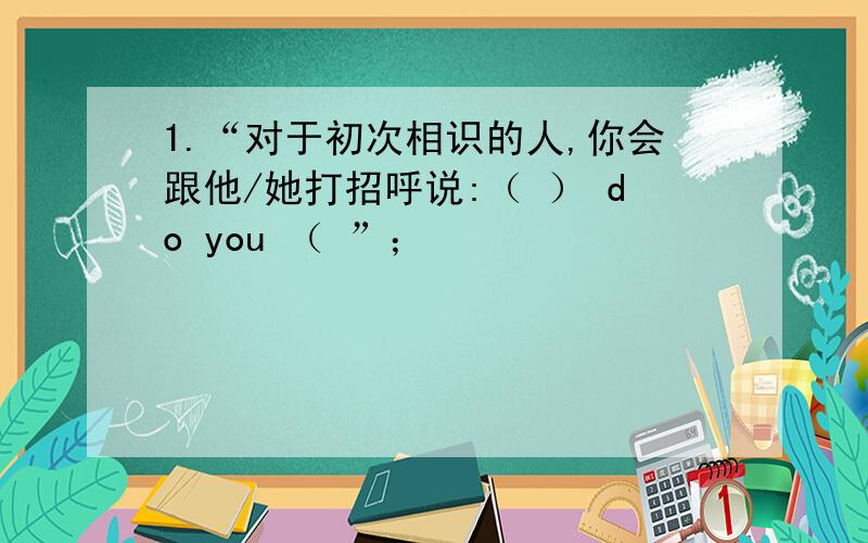 1.“对于初次相识的人,你会跟他/她打招呼说:（ ） do you （ ”；