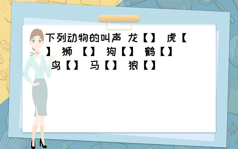 下列动物的叫声 龙【】 虎【】 狮 【】 狗【】 鹤【】 鸟【】 马【】 狼【】