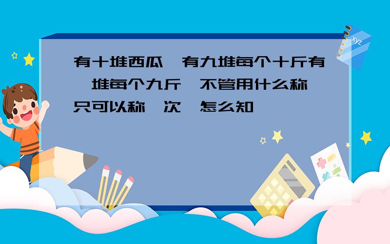 有十堆西瓜,有九堆每个十斤有一堆每个九斤,不管用什么称,只可以称一次,怎么知