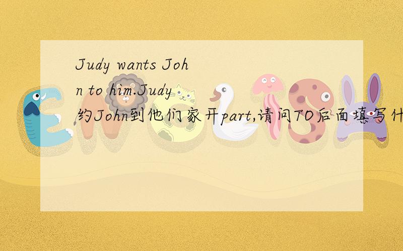 Judy wants John to him.Judy 约John到他们家开part,请问TO后面填写什么单词,