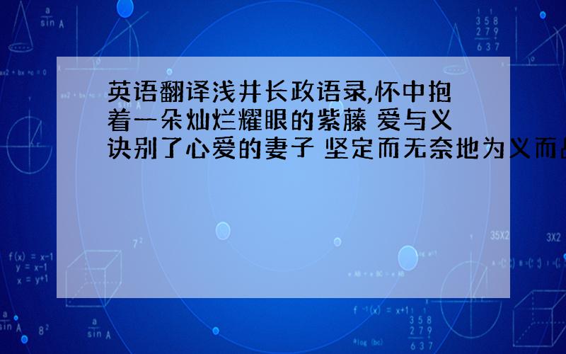 英语翻译浅井长政语录,怀中抱着一朵灿烂耀眼的紫藤 爱与义诀别了心爱的妻子 坚定而无奈地为义而战 爱,却站在义后面,默默地