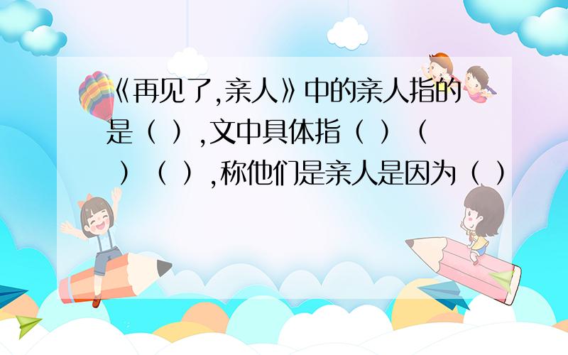 《再见了,亲人》中的亲人指的是（ ）,文中具体指（ ）（ ）（ ）,称他们是亲人是因为（ ）