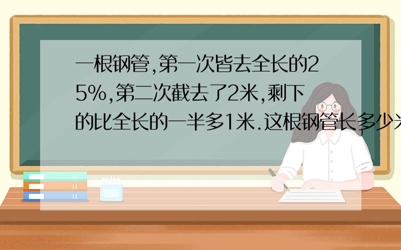 一根钢管,第一次皆去全长的25%,第二次截去了2米,剩下的比全长的一半多1米.这根钢管长多少米?