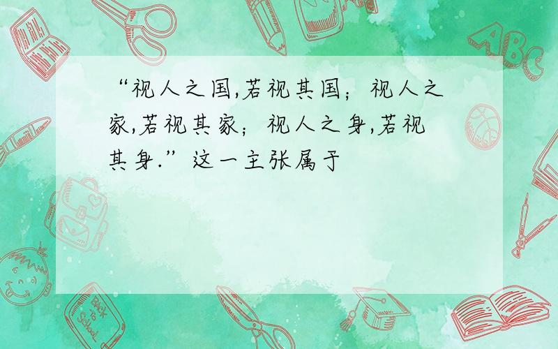 “视人之国,若视其国；视人之家,若视其家；视人之身,若视其身.”这一主张属于