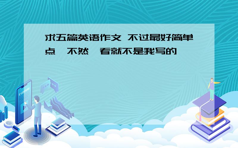 求五篇英语作文 不过最好简单点,不然一看就不是我写的