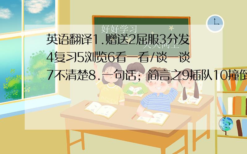 英语翻译1.赠送2屈服3分发4复习5浏览6看一看/谈一谈7不清楚8.一句话；简言之9插队10撞倒11.过后12.导致（结