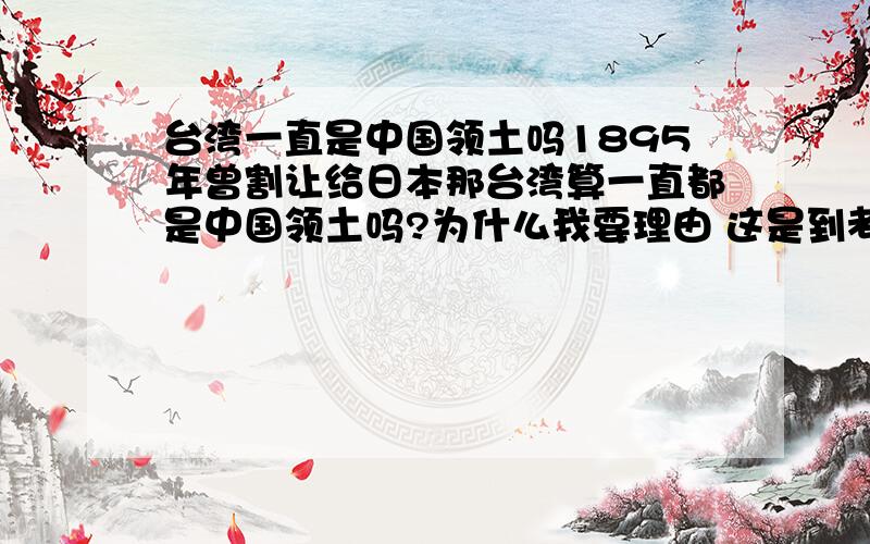 台湾一直是中国领土吗1895年曾割让给日本那台湾算一直都是中国领土吗?为什么我要理由 这是到考题我们考了我只是问在189