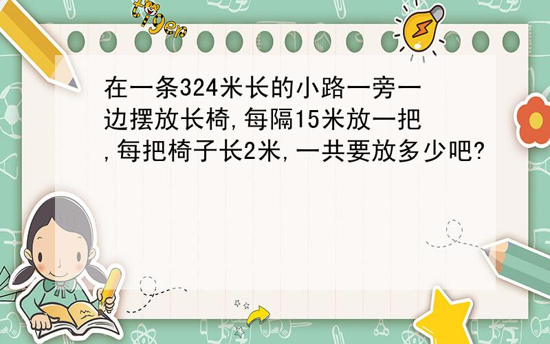 在一条324米长的小路一旁一边摆放长椅,每隔15米放一把,每把椅子长2米,一共要放多少吧?