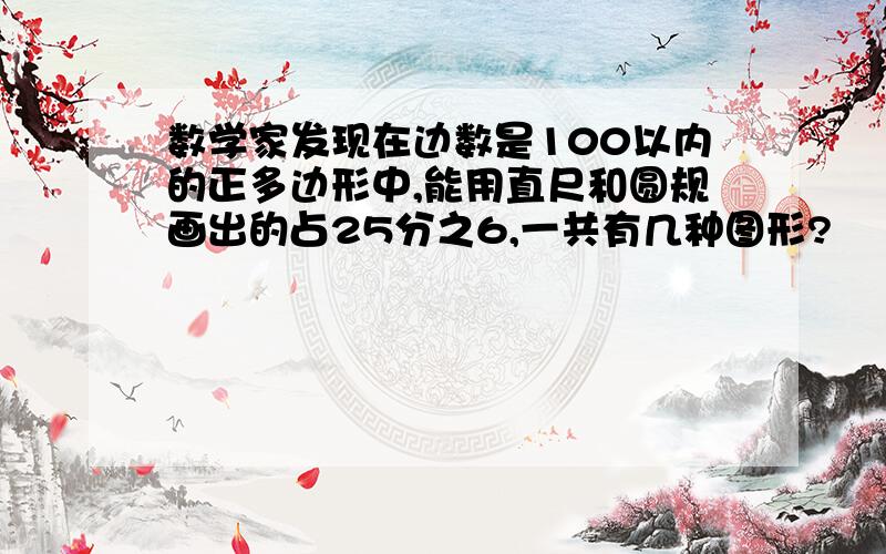 数学家发现在边数是100以内的正多边形中,能用直尺和圆规画出的占25分之6,一共有几种图形?