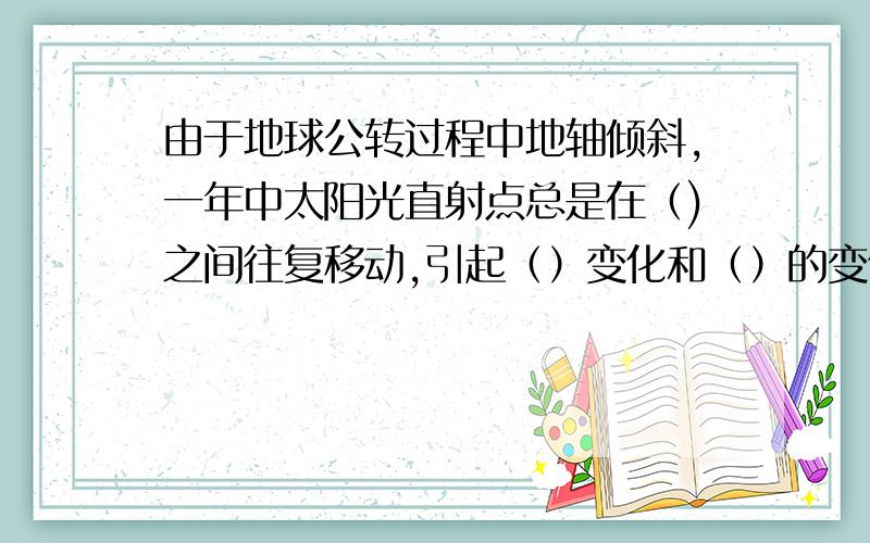 由于地球公转过程中地轴倾斜,一年中太阳光直射点总是在（)之间往复移动,引起（）变化和（）的变化,导致