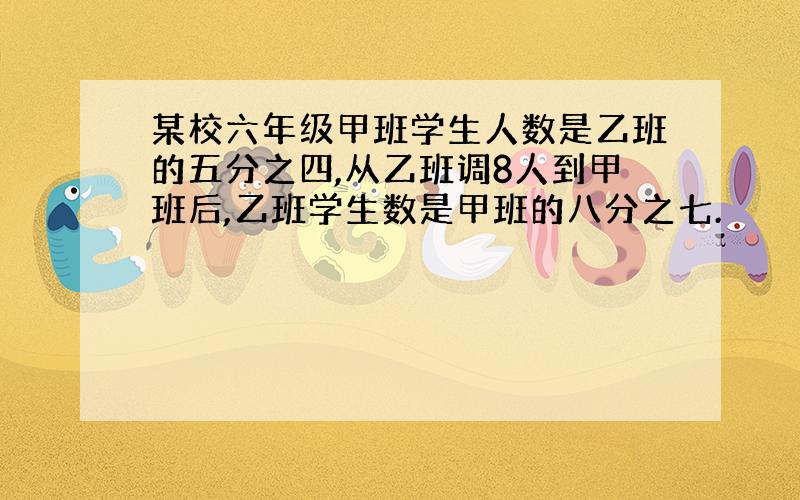 某校六年级甲班学生人数是乙班的五分之四,从乙班调8人到甲班后,乙班学生数是甲班的八分之七.