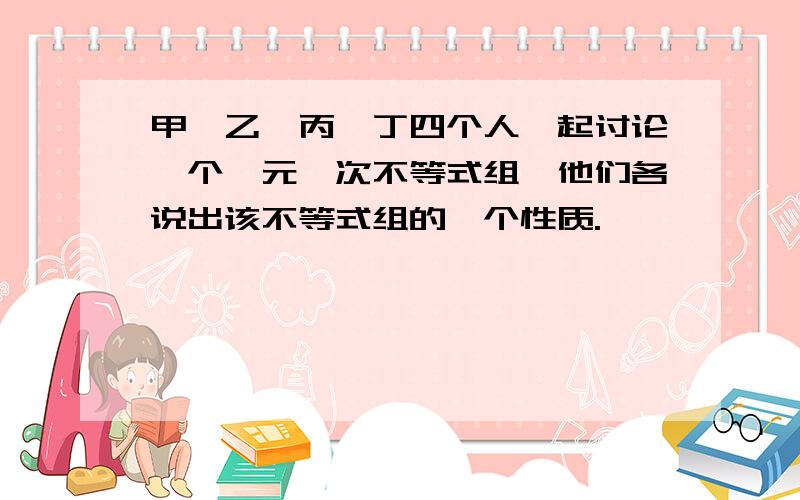 甲、乙、丙、丁四个人一起讨论一个一元一次不等式组,他们各说出该不等式组的一个性质.