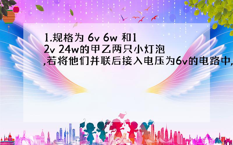 1.规格为 6v 6w 和12v 24w的甲乙两只小灯泡,若将他们并联后接入电压为6v的电路中,比较两个灯的亮度是___