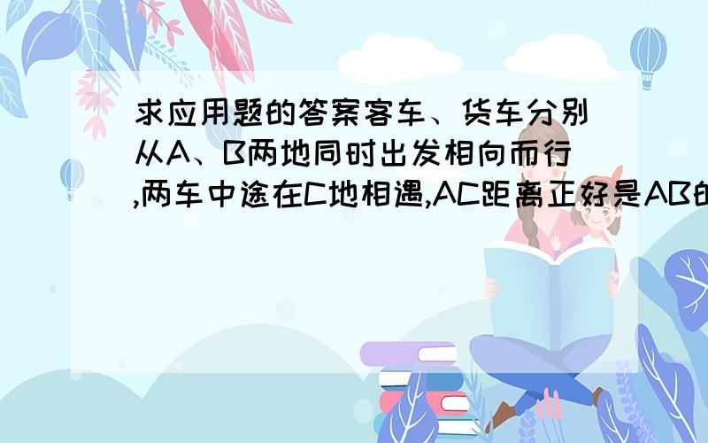 求应用题的答案客车、货车分别从A、B两地同时出发相向而行,两车中途在C地相遇,AC距离正好是AB的40%,相遇后两车继续