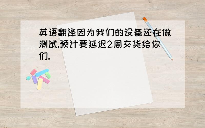 英语翻译因为我们的设备还在做测试,预计要延迟2周交货给你们.