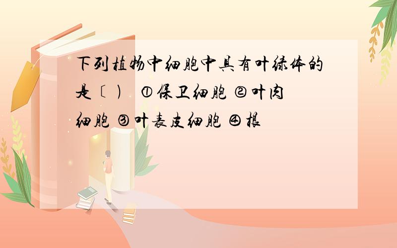 下列植物中细胞中具有叶绿体的是﹝ ﹚ ①保卫细胞 ②叶肉细胞 ③叶表皮细胞 ④根