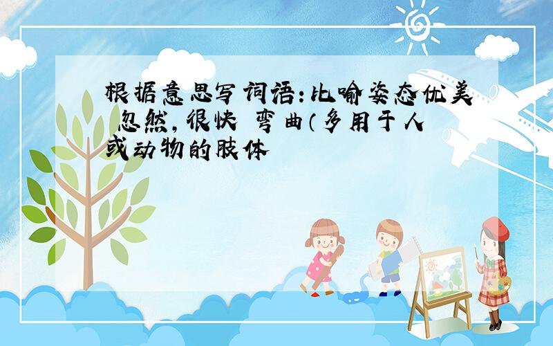 根据意思写词语：比喻姿态优美 忽然,很快 弯曲（多用于人或动物的肢体