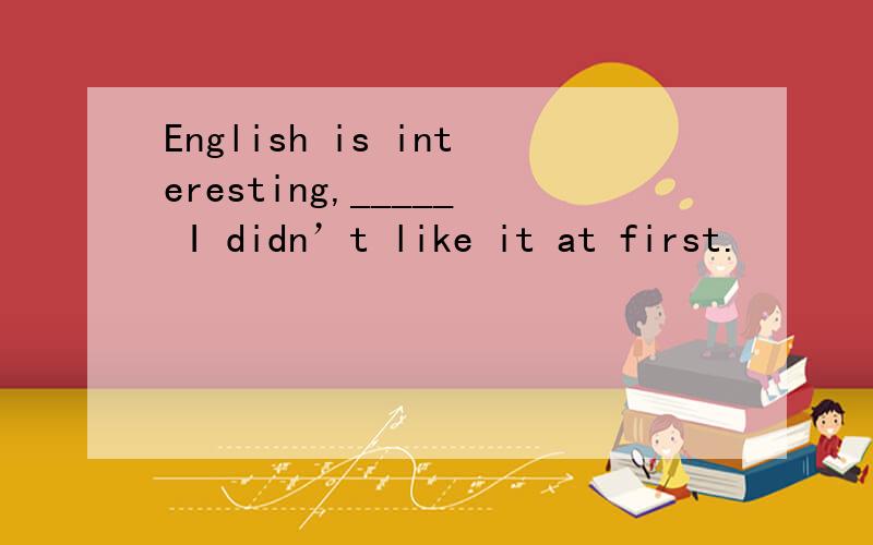 English is interesting,_____ I didn’t like it at first.