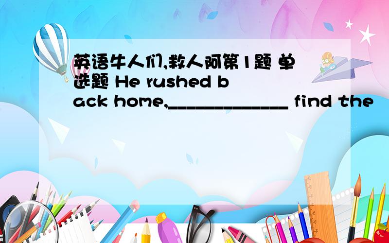 英语牛人们,救人阿第1题 单选题 He rushed back home,_____________ find the