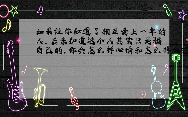 如果让你知道了相互爱上一年的人,后来知道这个人其实只是骗自己的,你会怎么样心情和怎么样做呢谢谢了,大