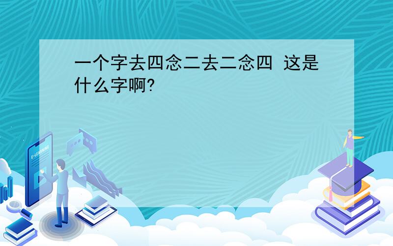 一个字去四念二去二念四 这是什么字啊?