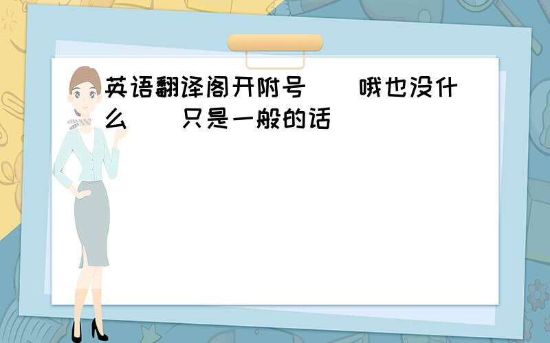 英语翻译阁开附号``哦也没什么``只是一般的话``